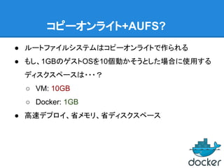 コピーオンライト+AUFS?
● ルートファイルシステムはコピーオンライトで作られる
● もし、1GBのゲストOSを10個動かそうとした場合に使用する
ディスクスペースは・・・？
○ VM: 10GB
○ Docker: 1GB
● 高速デプロイ、省メモリ、省ディスクスペース
 