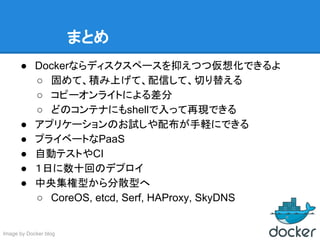 まとめ
● Dockerならディスクスペースを抑えつつ仮想化できるよ
○ 固めて、積み上げて、配信して、切り替える
○ コピーオンライトによる差分
○ どのコンテナにもshellで入って再現できる
● アプリケーションのお試しや配布が手軽にできる
● プライベートなPaaS
● 自動テストやCI
● １日に数十回のデプロイ
● 中央集権型から分散型へ
○ CoreOS, etcd, Serf, HAProxy, SkyDNS
Image by Docker blog
 