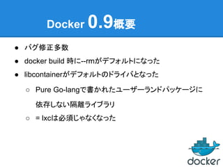 Docker 0.9概要
● バグ修正多数
● docker build 時に--rmがデフォルトになった
● libcontainerがデフォルトのドライバとなった
○ Pure Go-langで書かれたユーザーランドパッケージに
依存しない隔離ライブラリ
○ = lxcは必須じゃなくなった
 