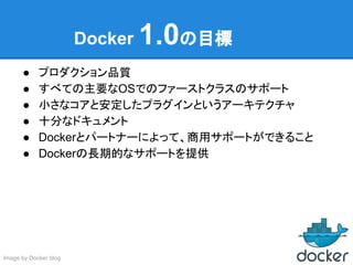 Docker 1.0の目標
● プロダクション品質
● すべての主要なOSでのファーストクラスのサポート
● 小さなコアと安定したプラグインというアーキテクチャ
● 十分なドキュメント
● Dockerとパートナーによって、商用サポートができること
● Dockerの長期的なサポートを提供
Image by Docker blog
 