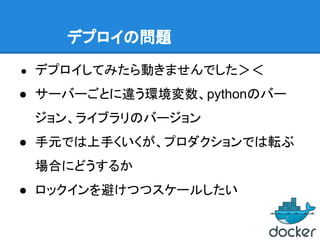 デプロイの問題
● デプロイしてみたら動きませんでした＞＜
● サーバーごとに違う環境変数、pythonのバー
ジョン、ライブラリのバージョン
● 手元では上手くいくが、プロダクションでは転ぶ
場合にどうするか
● ロックインを避けつつスケールしたい
 