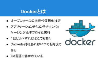 Dockerとは
● オープンソースの次世代仮想化技術
● アプリケーションを「コンテナ」にパッ
ケージング＆デプロイ＆実行
● １回ビルドすればどこでも動く
● Dockerfileさえあればいつでも再現で
きる
● Go言語で書かれている
 