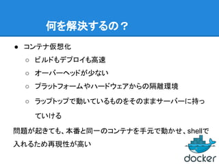 何を解決するの？
● コンテナ仮想化
○ ビルドもデプロイも高速
○ オーバーヘッドが少ない
○ プラットフォームやハードウェアからの隔離環境
○ ラップトップで動いているものをそのままサーバーに持っ
ていける
問題が起きても、本番と同一のコンテナを手元で動かせ、shellで
入れるため再現性が高い
 