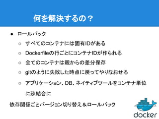 何を解決するの？
● ロールバック
○ すべてのコンテナには固有IDがある
○ Dockerfileの行ごとにコンテナIDが作られる
○ 全てのコンテナは親からの差分保存
○ gitのように失敗した時点に戻ってやりなおせる
○ アプリケーション、DB、ネイティブツールをコンテナ単位
に疎結合に
依存関係ごとバージョン切り替え＆ロールバック
 