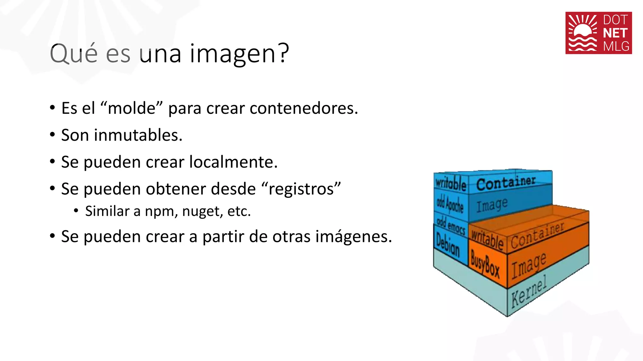 Qué es una imagen?
• Es el “molde” para crear contenedores.
• Son inmutables.
• Se pueden crear localmente.
• Se pueden obtener desde “registros”
• Similar a npm, nuget, etc.
• Se pueden crear a partir de otras imágenes.
 