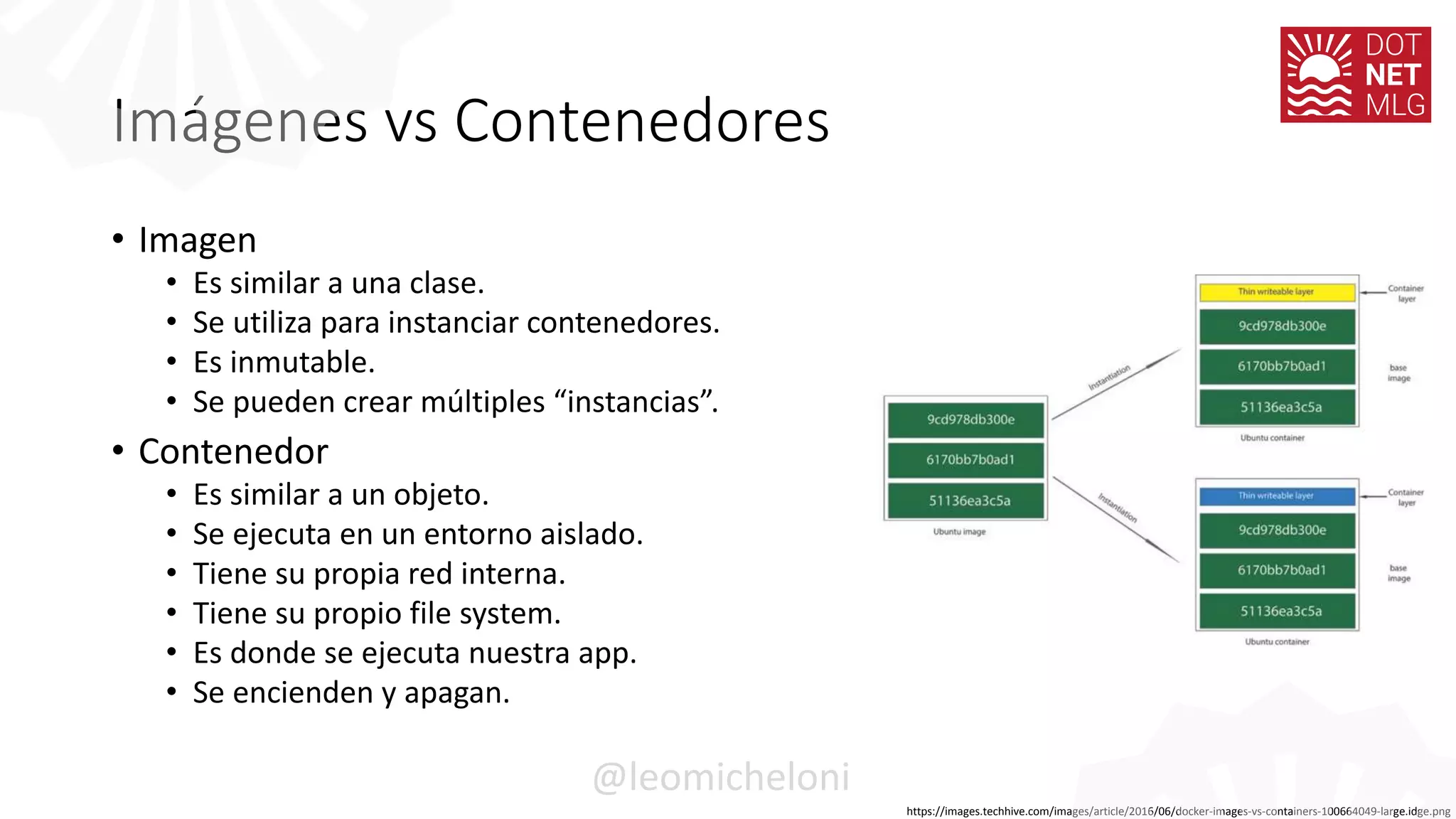 Imágenes vs Contenedores
• Imagen
• Es similar a una clase.
• Se utiliza para instanciar contenedores.
• Es inmutable.
• Se pueden crear múltiples “instancias”.
• Contenedor
• Es similar a un objeto.
• Se ejecuta en un entorno aislado.
• Tiene su propia red interna.
• Tiene su propio file system.
• Es donde se ejecuta nuestra app.
• Se encienden y apagan.
https://images.techhive.com/images/article/2016/06/docker-images-vs-containers-100664049-large.idge.png
@leomicheloni
 