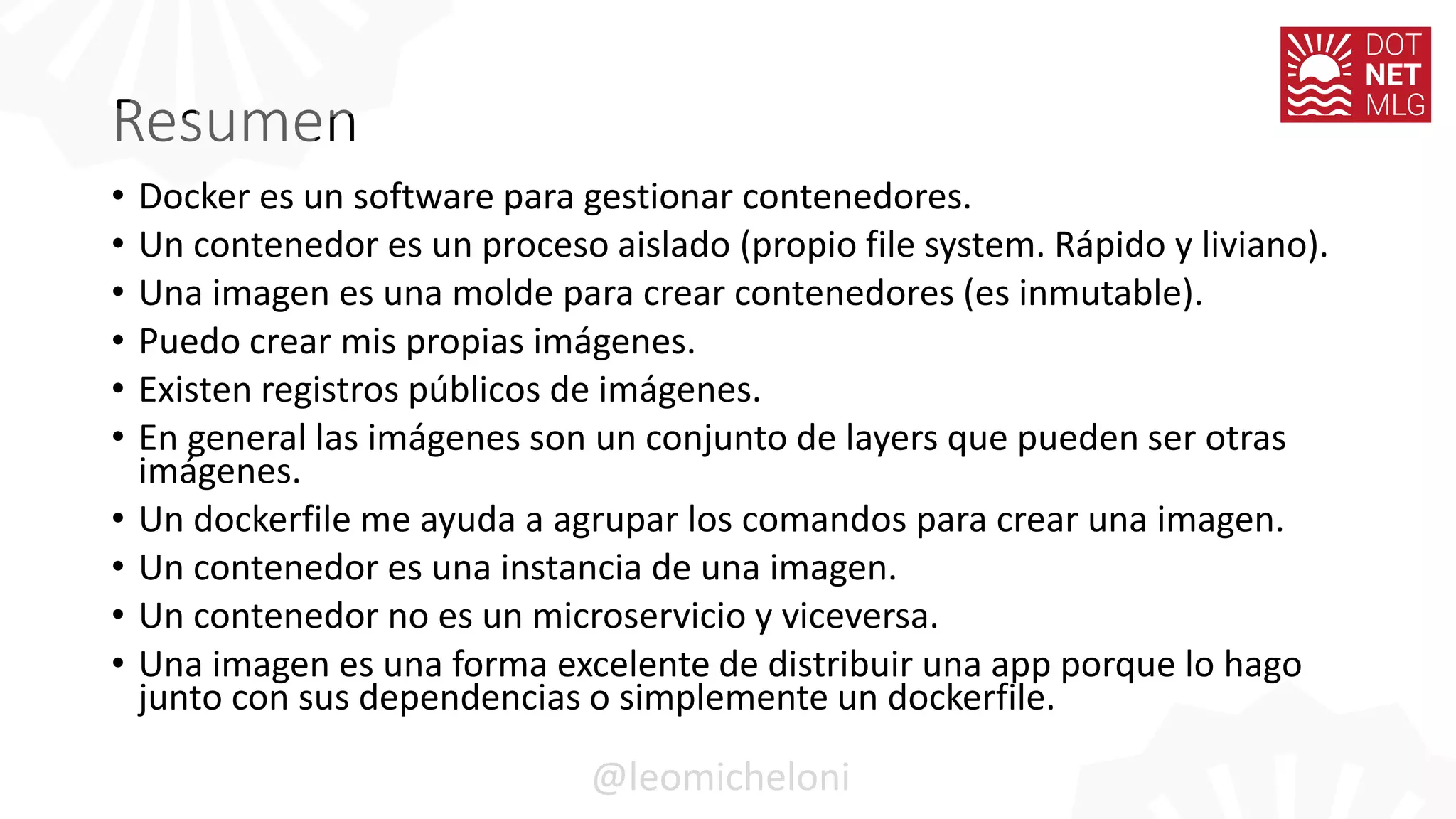 Resumen
• Docker es un software para gestionar contenedores.
• Un contenedor es un proceso aislado (propio file system. Rápido y liviano).
• Una imagen es una molde para crear contenedores (es inmutable).
• Puedo crear mis propias imágenes.
• Existen registros públicos de imágenes.
• En general las imágenes son un conjunto de layers que pueden ser otras
imágenes.
• Un dockerfile me ayuda a agrupar los comandos para crear una imagen.
• Un contenedor es una instancia de una imagen.
• Un contenedor no es un microservicio y viceversa.
• Una imagen es una forma excelente de distribuir una app porque lo hago
junto con sus dependencias o simplemente un dockerfile.
@leomicheloni
 