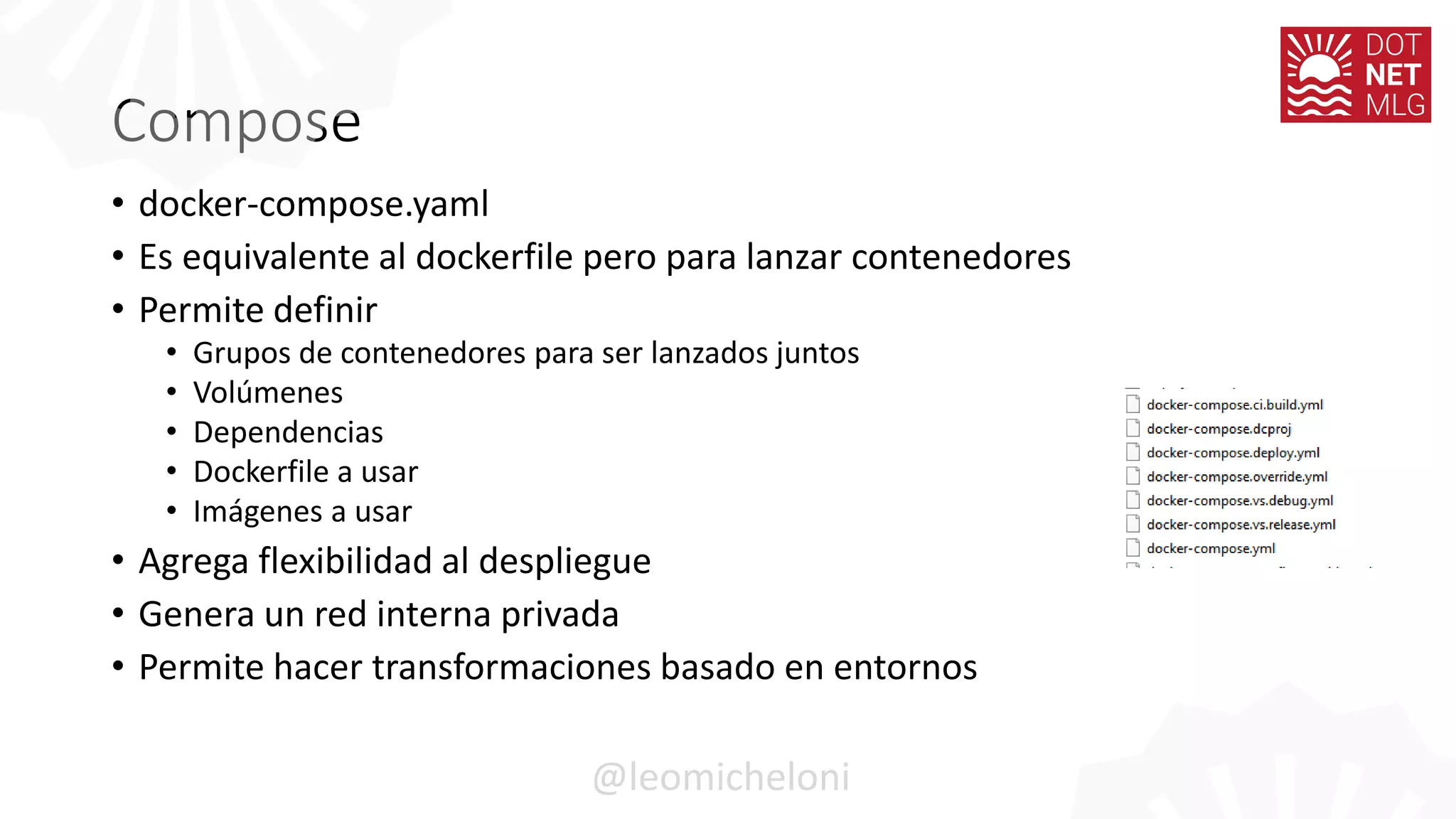 Compose
• docker-compose.yaml
• Es equivalente al dockerfile pero para lanzar contenedores
• Permite definir
• Grupos de contenedores para ser lanzados juntos
• Volúmenes
• Dependencias
• Dockerfile a usar
• Imágenes a usar
• Agrega flexibilidad al despliegue
• Genera un red interna privada
• Permite hacer transformaciones basado en entornos
@leomicheloni
 