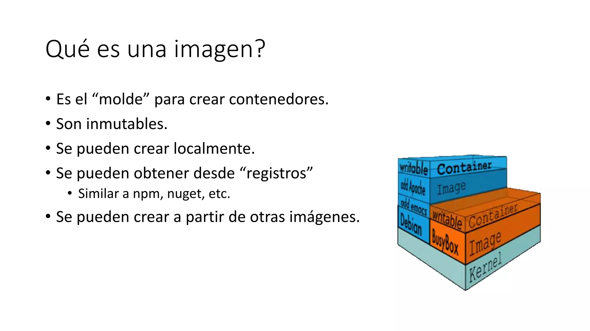 Qué es una imagen?
• Es el “molde” para crear contenedores.
• Son inmutables.
• Se pueden crear localmente.
• Se pueden obtener desde “registros”
• Similar a npm, nuget, etc.
• Se pueden crear a partir de otras imágenes.
 