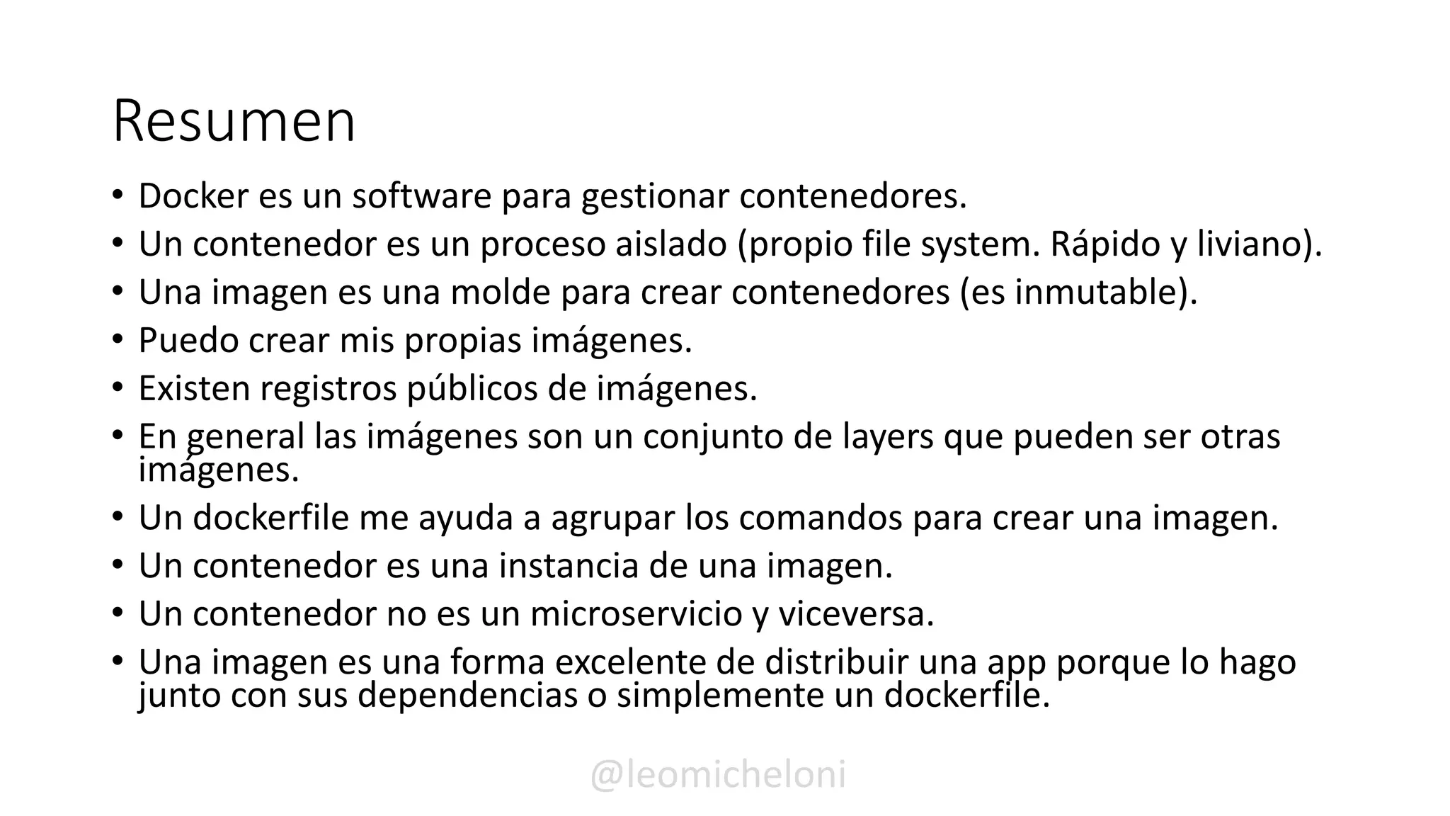 Resumen
• Docker es un software para gestionar contenedores.
• Un contenedor es un proceso aislado (propio file system. Rápido y liviano).
• Una imagen es una molde para crear contenedores (es inmutable).
• Puedo crear mis propias imágenes.
• Existen registros públicos de imágenes.
• En general las imágenes son un conjunto de layers que pueden ser otras
imágenes.
• Un dockerfile me ayuda a agrupar los comandos para crear una imagen.
• Un contenedor es una instancia de una imagen.
• Un contenedor no es un microservicio y viceversa.
• Una imagen es una forma excelente de distribuir una app porque lo hago
junto con sus dependencias o simplemente un dockerfile.
@leomicheloni
 