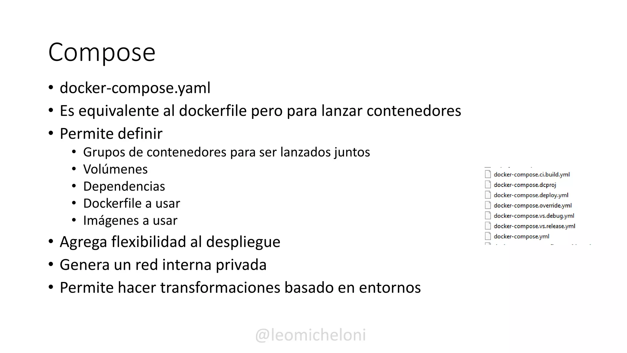 Compose
• docker-compose.yaml
• Es equivalente al dockerfile pero para lanzar contenedores
• Permite definir
• Grupos de contenedores para ser lanzados juntos
• Volúmenes
• Dependencias
• Dockerfile a usar
• Imágenes a usar
• Agrega flexibilidad al despliegue
• Genera un red interna privada
• Permite hacer transformaciones basado en entornos
@leomicheloni
 