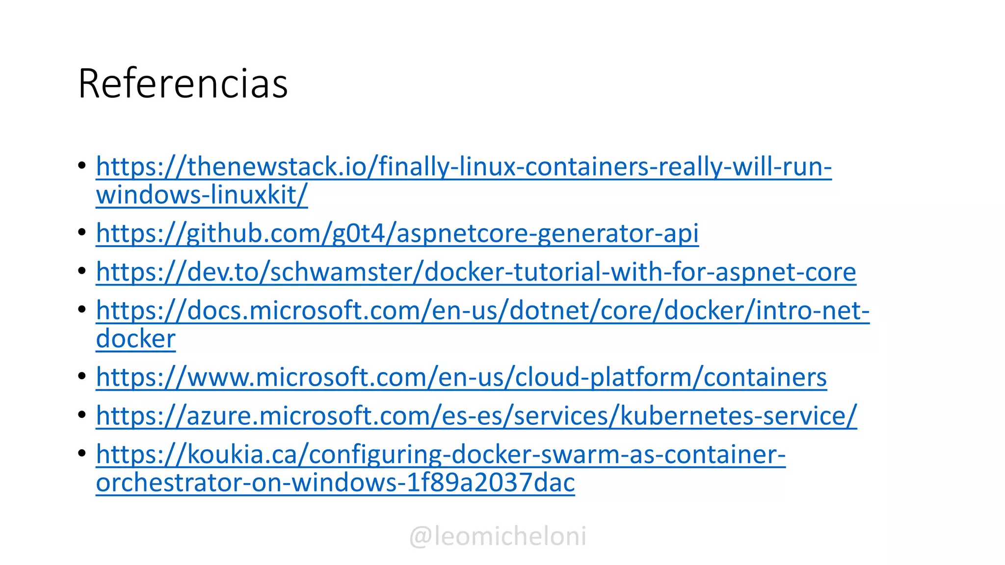 Referencias
• https://thenewstack.io/finally-linux-containers-really-will-run-
windows-linuxkit/
• https://github.com/g0t4/aspnetcore-generator-api
• https://dev.to/schwamster/docker-tutorial-with-for-aspnet-core
• https://docs.microsoft.com/en-us/dotnet/core/docker/intro-net-
docker
• https://www.microsoft.com/en-us/cloud-platform/containers
• https://azure.microsoft.com/es-es/services/kubernetes-service/
• https://koukia.ca/configuring-docker-swarm-as-container-
orchestrator-on-windows-1f89a2037dac
@leomicheloni
 