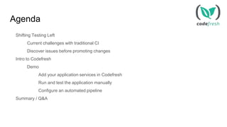 Agenda
Shifting Testing Left
Current challenges with traditional CI
Discover issues before promoting changes
Intro to Codefresh
Demo
Add your application services in Codefresh
Run and test the application manually
Configure an automated pipeline
Summary / Q&A