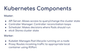 Kubernetes Components
Master:
● API Server: Allows access to query/change the cluster state
● Controller Manager: Controller reconciliation loops
● Scheduler: Makes decisions where Pods should run
● etcd: Stores cluster state
Worker:
● Kubelet: Manages Pod lifecycle running on a node
● Proxy: Routes incoming traffic to appropriate local
container using IP/Port
 