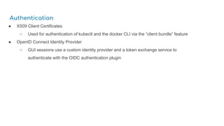 Authentication
● X509 Client Certificates
○ Used for authentication of kubectl and the docker CLI via the “client bundle” feature
● OpenID Connect Identity Provider
○ GUI sessions use a custom identity provider and a token exchange service to
authenticate with the OIDC authentication plugin
 
