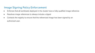 Image Signing Policy Enforcement
● Enforces that all workloads deployed in the cluster have a fully qualified image reference
● Resolves image references to always include a digest
● Contacts the registry to ensure that the referenced image has been signed by an
authorized user.
 