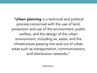 – Wikipedia
“Urban planning is a technical and political
process concerned with the use of land,
protection and use of the environment, public
welfare, and the design of the urban
environment, including air, water, and the
infrastructure passing into and out of urban
areas such as transportation, communications,
and distribution networks.”
 