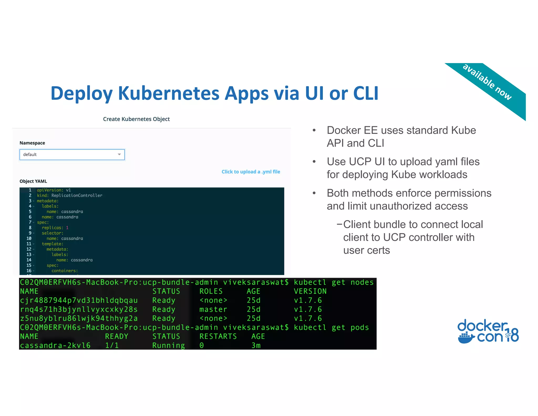Deploy Kubernetes Apps via UI or CLI
• Docker EE uses standard Kube
API and CLI
• Use UCP UI to upload yaml files
for deploying Kube workloads
• Both methods enforce permissions
and limit unauthorized access
−Client bundle to connect local
client to UCP controller with
user certs
available now
 