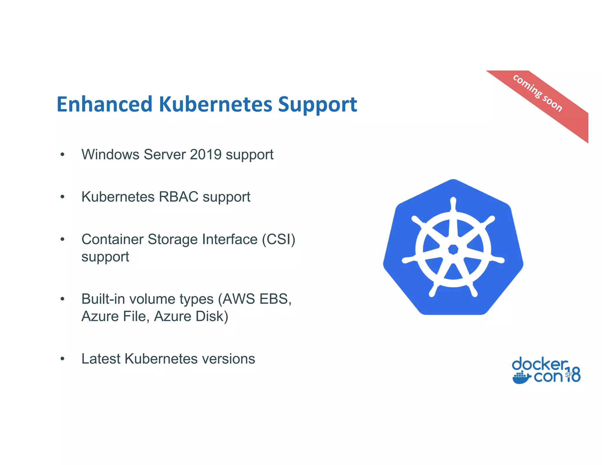 Enhanced Kubernetes Support
coming soon
• Windows Server 2019 support
• Kubernetes RBAC support
• Container Storage Interface (CSI)
support
• Built-in volume types (AWS EBS,
Azure File, Azure Disk)
• Latest Kubernetes versions
 