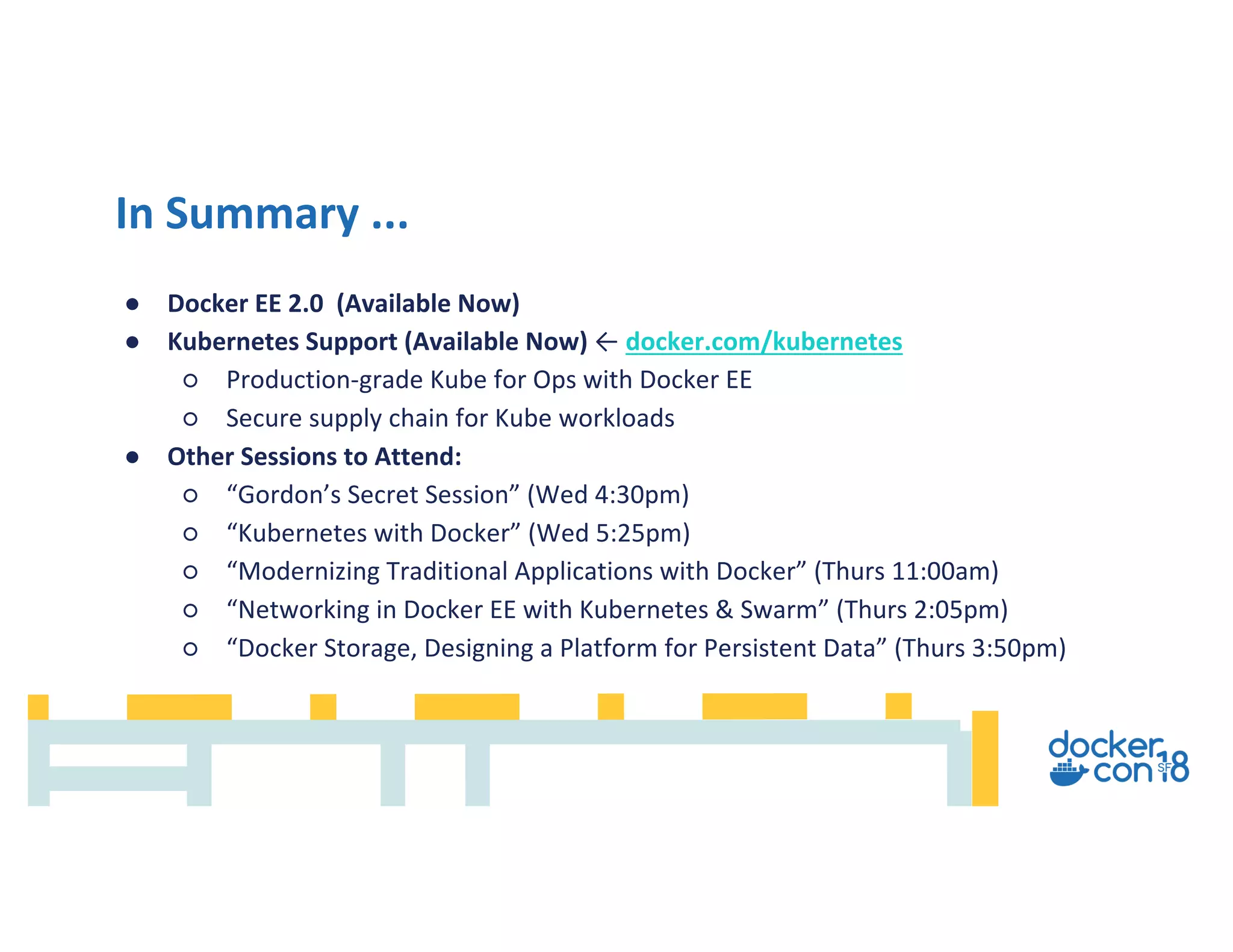 ● Docker EE 2.0 (Available Now)
● Kubernetes Support (Available Now) ← docker.com/kubernetes
○ Production-grade Kube for Ops with Docker EE
○ Secure supply chain for Kube workloads
● Other Sessions to Attend:
○ “Gordon’s Secret Session” (Wed 4:30pm)
○ “Kubernetes with Docker” (Wed 5:25pm)
○ “Modernizing Traditional Applications with Docker” (Thurs 11:00am)
○ “Networking in Docker EE with Kubernetes & Swarm” (Thurs 2:05pm)
○ “Docker Storage, Designing a Platform for Persistent Data” (Thurs 3:50pm)
In Summary ...
 