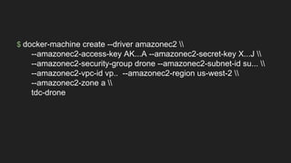 $ docker-machine create --driver amazonec2 
--amazonec2-access-key AK...A --amazonec2-secret-key X...J 
--amazonec2-security-group drone --amazonec2-subnet-id su... 
--amazonec2-vpc-id vp.. --amazonec2-region us-west-2 
--amazonec2-zone a 
tdc-drone
 