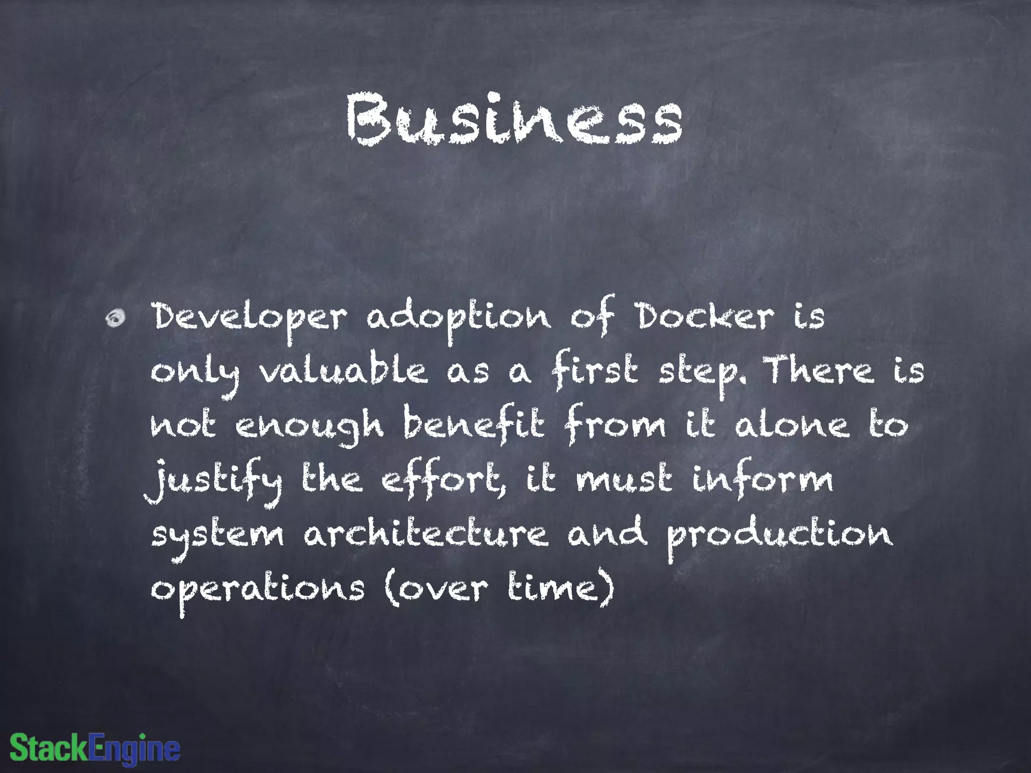 Business
Developer adoption of Docker is
only valuable as a first step. There is
not enough benefit from it alone to
justify the effort, it must inform
system architecture and production
operations (over time)
 