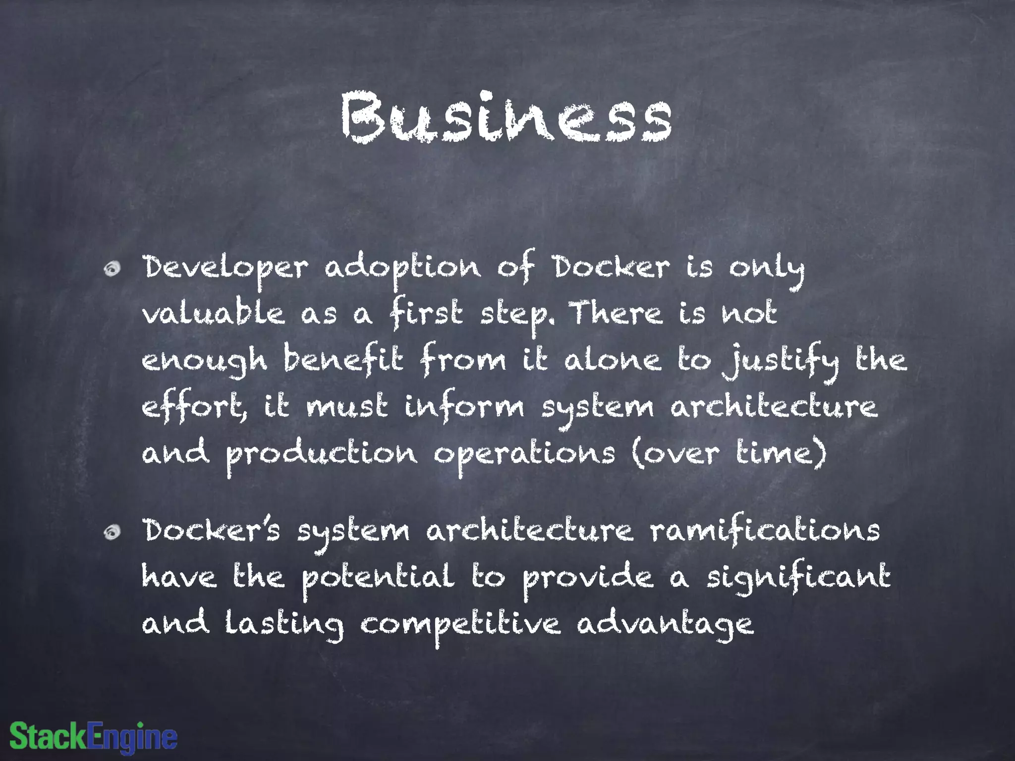 Business
Developer adoption of Docker is only
valuable as a first step. There is not
enough benefit from it alone to justify the
effort, it must inform system architecture
and production operations (over time)
Docker’s system architecture ramifications
have the potential to provide a significant
and lasting competitive advantage
 