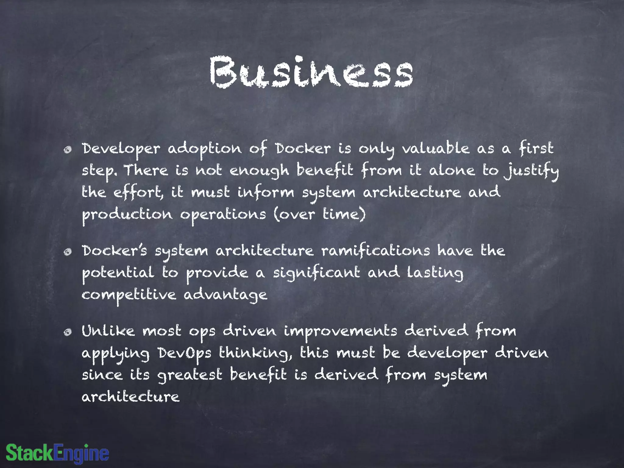 Business
Developer adoption of Docker is only valuable as a first
step. There is not enough benefit from it alone to justify
the effort, it must inform system architecture and
production operations (over time)
Docker’s system architecture ramifications have the
potential to provide a significant and lasting
competitive advantage
Unlike most ops driven improvements derived from
applying DevOps thinking, this must be developer driven
since its greatest benefit is derived from system
architecture
 