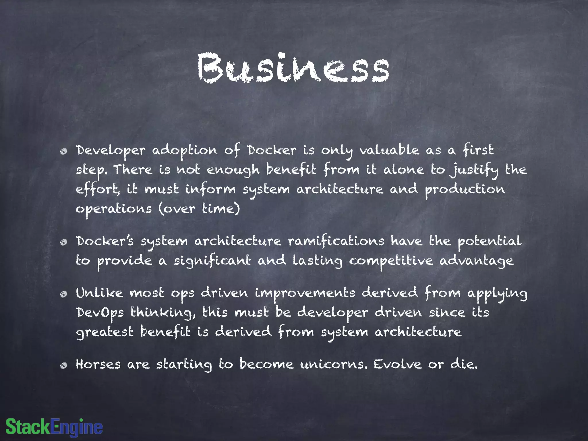 Business
Developer adoption of Docker is only valuable as a first
step. There is not enough benefit from it alone to justify the
effort, it must inform system architecture and production
operations (over time)
Docker’s system architecture ramifications have the potential
to provide a significant and lasting competitive advantage
Unlike most ops driven improvements derived from applying
DevOps thinking, this must be developer driven since its
greatest benefit is derived from system architecture
Horses are starting to become unicorns. Evolve or die.
 