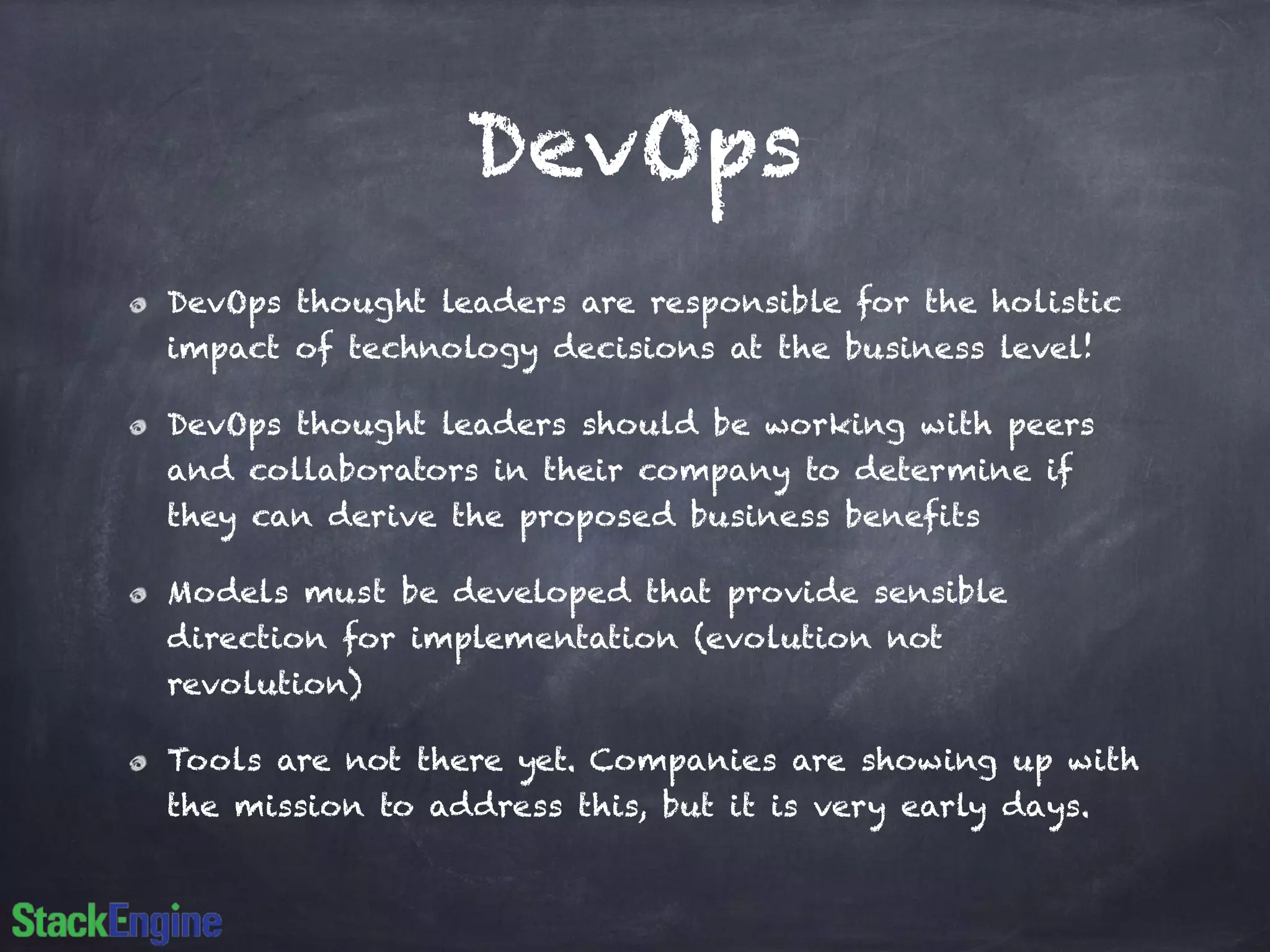 DevOps
DevOps thought leaders are responsible for the holistic
impact of technology decisions at the business level!
DevOps thought leaders should be working with peers
and collaborators in their company to determine if
they can derive the proposed business benefits
Models must be developed that provide sensible
direction for implementation (evolution not
revolution)
Tools are not there yet. Companies are showing up with
the mission to address this, but it is very early days.
 