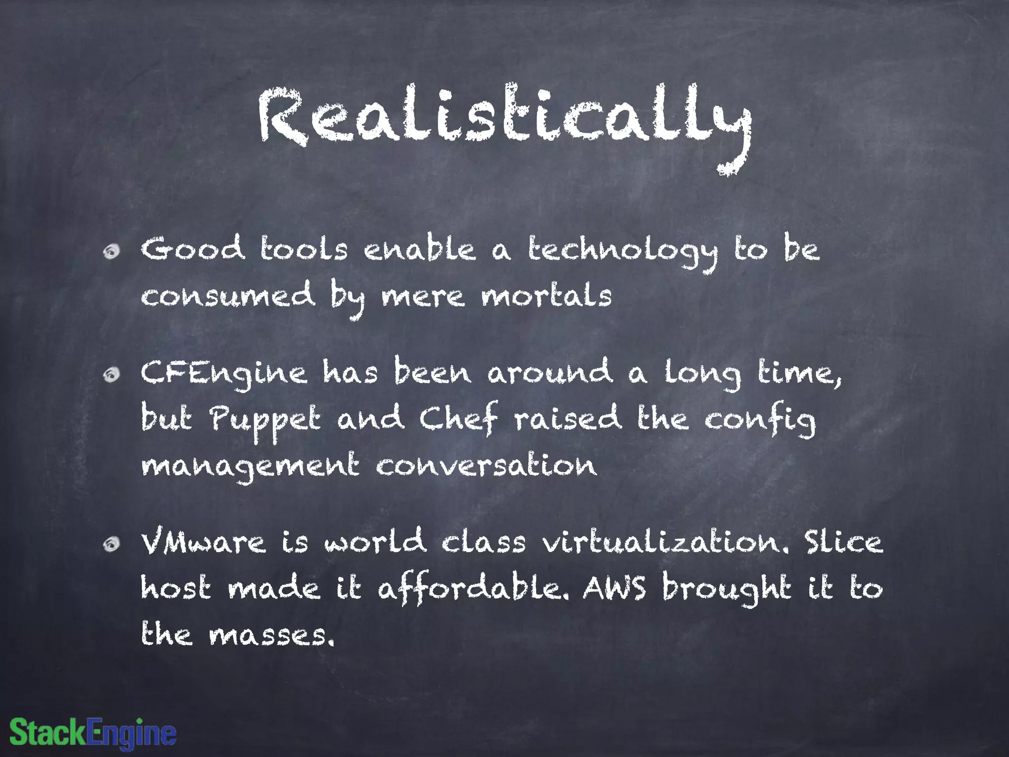 Realistically
Good tools enable a technology to be
consumed by mere mortals
CFEngine has been around a long time,
but Puppet and Chef raised the config
management conversation
VMware is world class virtualization. Slice
host made it affordable. AWS brought it to
the masses.
 