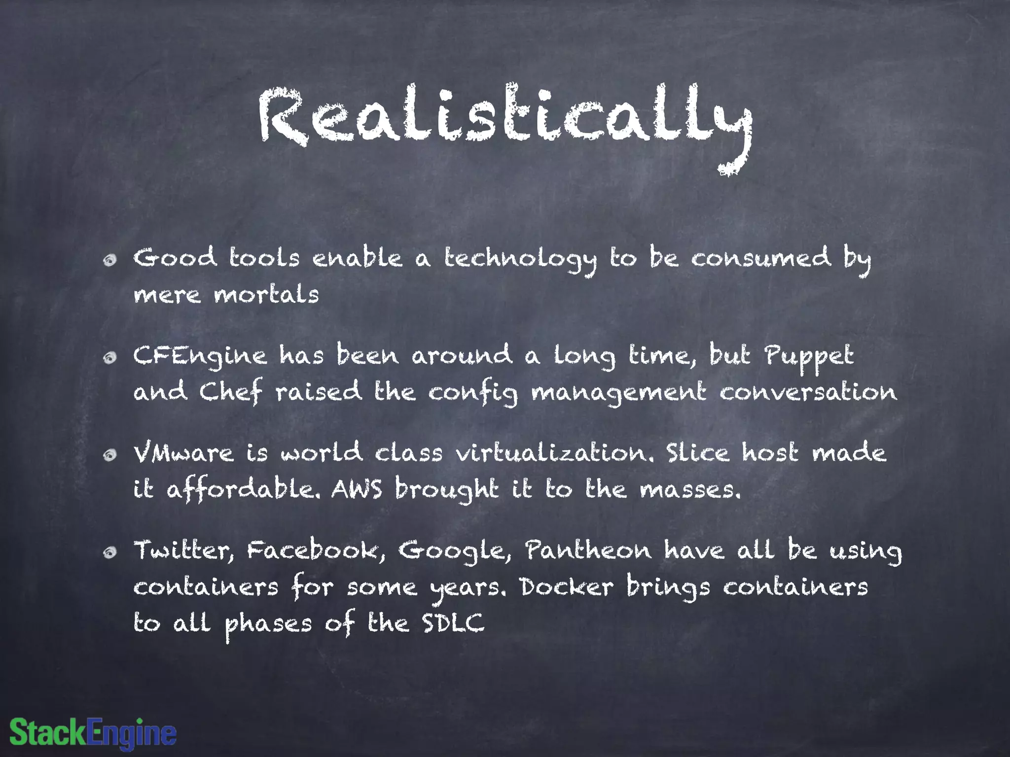 Realistically
Good tools enable a technology to be consumed by
mere mortals
CFEngine has been around a long time, but Puppet
and Chef raised the config management conversation
VMware is world class virtualization. Slice host made
it affordable. AWS brought it to the masses.
Twitter, Facebook, Google, Pantheon have all be using
containers for some years. Docker brings containers
to all phases of the SDLC
 