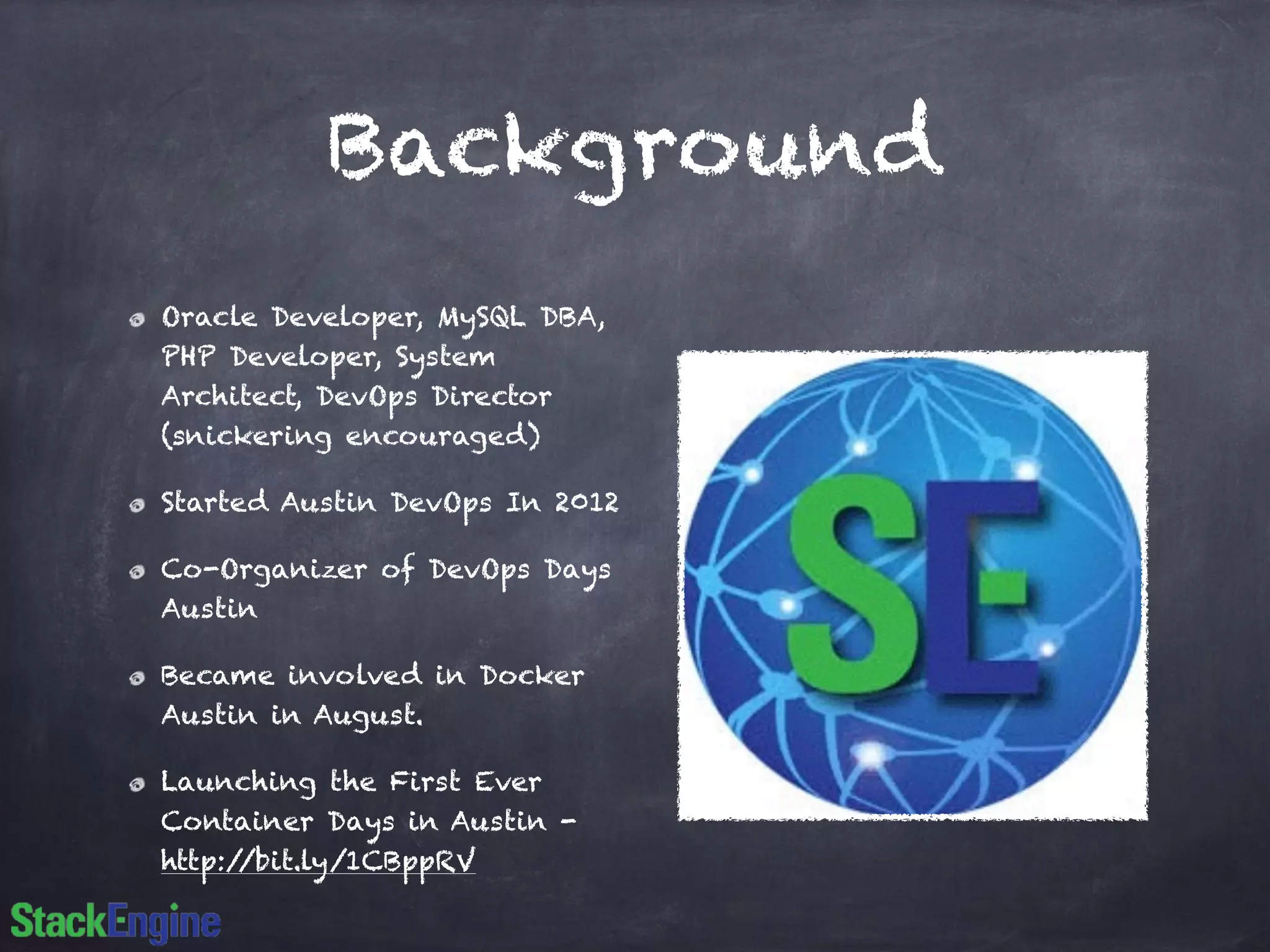 Background
Oracle Developer, MySQL DBA,
PHP Developer, System
Architect, DevOps Director
(snickering encouraged)
Started Austin DevOps In 2012
Co-Organizer of DevOps Days
Austin
Became involved in Docker
Austin in August.
Launching the First Ever
Container Days in Austin -
http://bit.ly/1CBppRV
 