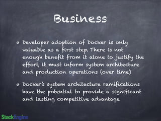 Business 
Developer adoption of Docker is only 
valuable as a first step. There is not 
enough benefit from it alone to justify the 
effort, it must inform system architecture 
and production operations (over time) 
Docker’s system architecture ramifications 
have the potential to provide a significant 
and lasting competitive advantage 
 