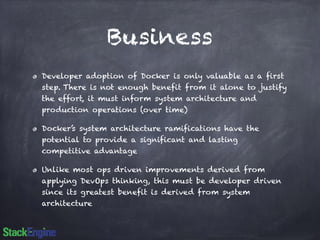 Business 
Developer adoption of Docker is only valuable as a first 
step. There is not enough benefit from it alone to justify 
the effort, it must inform system architecture and 
production operations (over time) 
Docker’s system architecture ramifications have the 
potential to provide a significant and lasting 
competitive advantage 
Unlike most ops driven improvements derived from 
applying DevOps thinking, this must be developer driven 
since its greatest benefit is derived from system 
architecture 
 