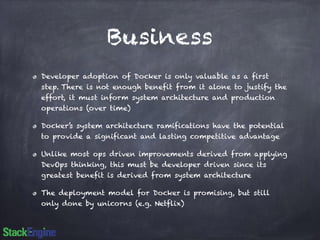 Business 
Developer adoption of Docker is only valuable as a first 
step. There is not enough benefit from it alone to justify the 
effort, it must inform system architecture and production 
operations (over time) 
Docker’s system architecture ramifications have the potential 
to provide a significant and lasting competitive advantage 
Unlike most ops driven improvements derived from applying 
DevOps thinking, this must be developer driven since its 
greatest benefit is derived from system architecture 
The deployment model for Docker is promising, but still 
only done by unicorns (e.g. Netflix) 
 