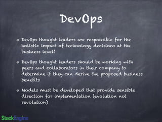 DevOps 
DevOps thought leaders are responsible for the 
holistic impact of technology decisions at the 
business level! 
DevOps thought leaders should be working with 
peers and collaborators in their company to 
determine if they can derive the proposed business 
benefits 
Models must be developed that provide sensible 
direction for implementation (evolution not 
revolution) 
 