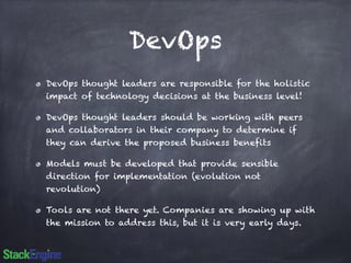 DevOps 
DevOps thought leaders are responsible for the holistic 
impact of technology decisions at the business level! 
DevOps thought leaders should be working with peers 
and collaborators in their company to determine if 
they can derive the proposed business benefits 
Models must be developed that provide sensible 
direction for implementation (evolution not 
revolution) 
Tools are not there yet. Companies are showing up with 
the mission to address this, but it is very early days. 
 