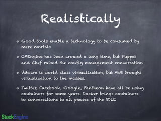 Realistically 
Good tools enable a technology to be consumed by 
mere mortals 
CFEngine has been around a long time, but Puppet 
and Chef raised the config management conversation 
VMware is world class virtualization, but AWS brought 
virtualization to the masses. 
Twitter, Facebook, Google, Pantheon have all be using 
containers for some years. Docker brings containers 
to conversations to all phases of the SDLC 
 