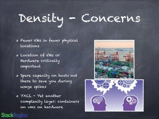 Density - Concerns 
Fewer VMs in fewer physical 
locations 
Location of VMs or 
Hardware critically 
important 
Spare capacity on hosts not 
there to save you during 
usage spikes 
YACL - Yet another 
complexity layer: containers 
on vms on hardware 
 