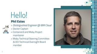 Hello!
Phil Estes
> Distinguished Engineer @ IBM Cloud
> Docker Captain
> Containerd and Moby Project
maintainer
> Moby Te...