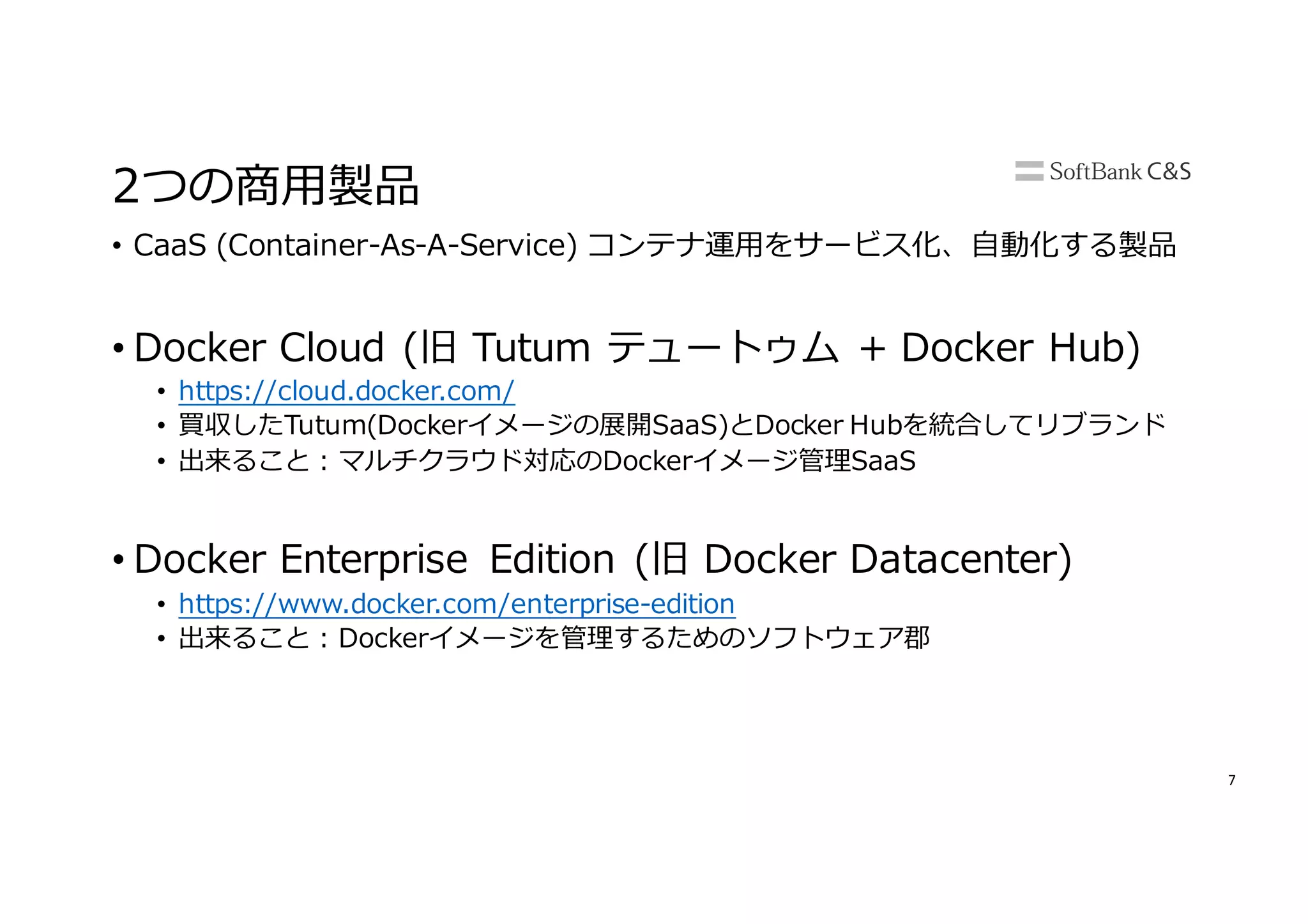 7
2つの商⽤製品
• CaaS (Container-As-A-Service) コンテナ運⽤をサービス化、⾃動化する製品
• Docker Cloud (旧 Tutum テュートゥム + Docker Hub)
• https://cloud.docker.com/
• 買収したTutum(Dockerイメージの展開SaaS)とDocker Hubを統合してリブランド
• 出来ること : マルチクラウド対応のDockerイメージ管理SaaS
• Docker Enterprise Edition (旧 Docker Datacenter)
• https://www.docker.com/enterprise-edition
• 出来ること : Dockerイメージを管理するためのソフトウェア郡
 