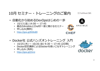 22
10⽉ セミナー・トレーニングのご案内
• ⾃動化から始めるDevOpsはじめの⼀歩
• 10/13 (⾦) 14:00 〜 17:45
• 最近のAnsibleとChefが⼀度に聞けるセミナー
• 申し込み(無料)
• https://goo.gl/8tWxB9
• Docker社 公式ハンズオントレーニング ⼊⾨
• 10/25 (⽊) 〜 10/26 (⾦) 9:30 〜 17:45 (2⽇間)
• Docker認定講師によるDockerを使いこなすトレーニング
• 申し込み (有料)
• https://goo.gl/j5Jrei
 