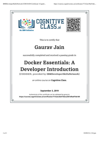 This is to certify that
Gaurav Jain
successfully completed and received a passing grade in
Docker Essentials: A
Developer Introduction
(CO0101EN, provided by IBMDeveloperSkillsNetwork)
an online course on Cognitive Class.
September 3, 2019
Authenticity of this certiﬁcate can be validated by going to:
https://courses.cognitiveclass.ai/certiﬁcates/717e2ec50af14dcea407af0adf1bb189
IBMDeveloperSkillsNetwork CO0101EN Certiﬁcate | Cogniti... https://courses.cognitiveclass.ai/certiﬁcates/717e2ec50af14dc...
1 of 1 03/09/19, 2:18 pm
 