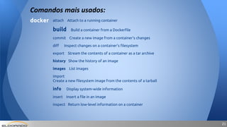 2121
Comandos mais usados:
docker attach Attach to a running container
build Build a container from a Dockerfile
commit Create a new image from a container's changes
diff Inspect changes on a container's filesystem
export Stream the contents of a container as a tar archive
history Show the history of an image
images List images
import
Create a new filesystem image from the contents of a tarball
info Display system-wide information
insert Insert a file in an image
inspect Return low-level information on a container
 