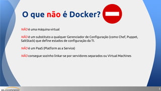 33
NÃO é uma máquina virtual
NÃO é um substituto a qualquer Gerenciador de Configuração (como Chef, Puppet,
SaltStack) que define estados de configuração da TI.
NÃO é um PaaS (Platform as a Service)
NÃO consegue sozinho linkar-se por servidores separados ou Virtual Machines
O que não é Docker?
 