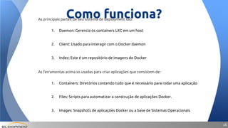 1616
Como funciona?As principais partes de seu sistema de deployment são:
1. Daemon: Gerencia os containers LXC em um host
2. Client: Usado para interagir com o Docker daemon
3. Index: Este é um repositório de imagens do Docker
As ferramentas acima so usadas para criar aplicações que consistem de:
1. Containers: Diretórios contendo tudo que é necessário para rodar uma aplicação
2. Files: Scripts para automatizar a construção de aplicações Docker.
3. Images: Snapshots de aplicações Docker ou a base de Sistemas Operacionais
 