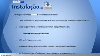 1818
Crie um grupo chamado docker e adicione seu usuário nele:
1. Logue no Ubuntu ou no seu sistema operacional com um usuário que tenha privilégios de sudo
2. Crie o grupo docker e adicione seu usário com o seguinte comando:
sudo usermod -aG docker ubuntu
1. Dê logoff e logue novamente.
2. Isto irá confirmar que seu usuário está rodando com as permissões corretas.
3. Verifique se tudo está funcionando com o hello-world já provido no docker:
Instalação...
Hands On
 