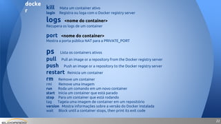 2222
kill Mata um container ativo
login Registra ou loga com o Docker registry server
logs <nome do container>
Recupera os logs de um container
port <nome do container>
Mostra a porta pública NAT para a PRIVATE_PORT
ps Lista os containers ativos
pull Pull an image or a repository from the Docker registry server
push Push an image or a repository to the Docker registry server
restart Reinicia um container
rm Remove um container
rmi Remove uma imagem
run Roda um comando em um novo container
start Inicia um container que está parado
stop Para um container que está rodando
tag Tageia uma imagem de container em um repositório
version Mostra informações sobre a versão do Docker instalada
wait Block until a container stops, then print its exit code
docke
r
 
