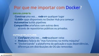 77
Developers:
Construa uma vez… rode em qualquer lugar
13.000+ apps disponíveis no Docker Hub pra começar
Automatize builds pipelines
Compartilhe artefatos com outros devs
através de repositórios públicos ou privados.
INFRASTRUCTURE:
➔ Configure uma vez… rode qualquer coisa
➔ Reduza a falácia do “mas funcionou na minha máquina”
➔ “Dockerizando” a plataforma da aplicação e suas dependências,
diferenças em distribuições de OS são removidas
Por que me importar com Docker?
 